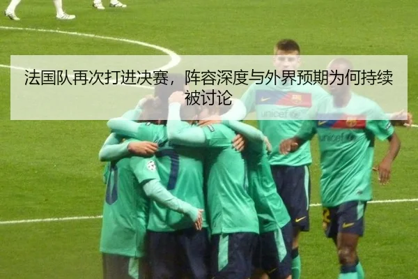法国队再次打进决赛，阵容深度与外界预期为何持续被讨论
